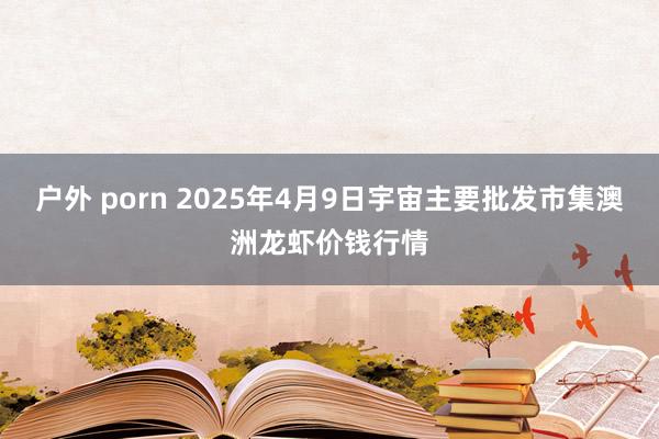 户外 porn 2025年4月9日宇宙主要批发市集澳洲龙虾价钱行情