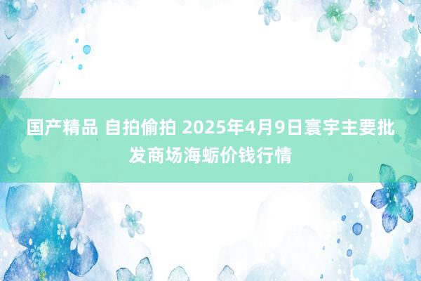 国产精品 自拍偷拍 2025年4月9日寰宇主要批发商场海蛎价钱行情