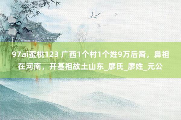 97ai蜜桃123 广西1个村1个姓9万后裔,鼻祖在河南,开基祖故土山东_廖氏_廖姓_元公