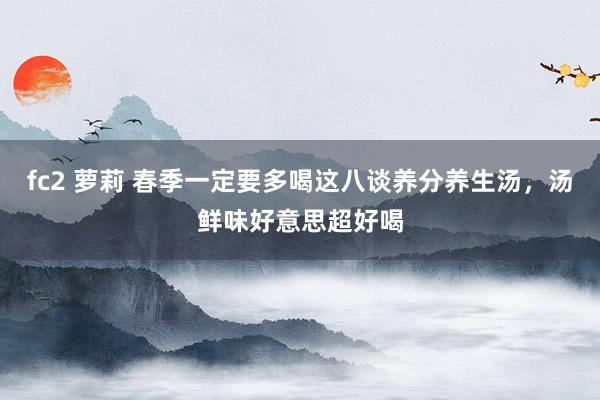 fc2 萝莉 春季一定要多喝这八谈养分养生汤，汤鲜味好意思超好喝
