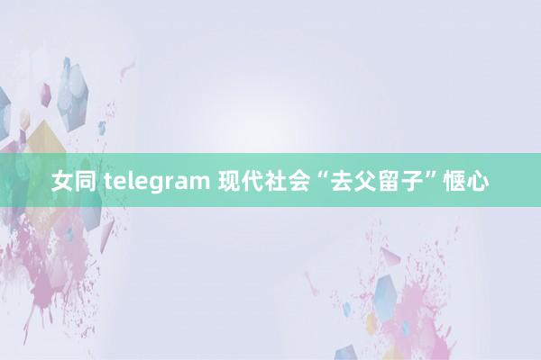 女同 telegram 现代社会“去父留子”惬心