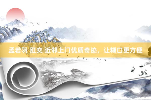 孟若羽 肛交 近邻上门优质奇迹，让糊口更方便