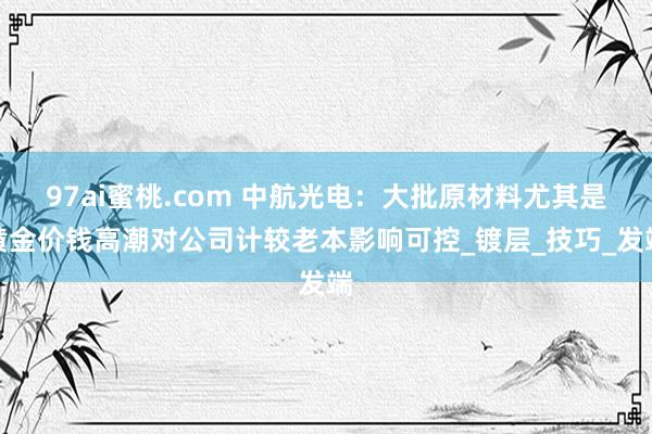 97ai蜜桃.com 中航光电：大批原材料尤其是黄金价钱高潮对公司计较老本影响可控_镀层_技巧_发端