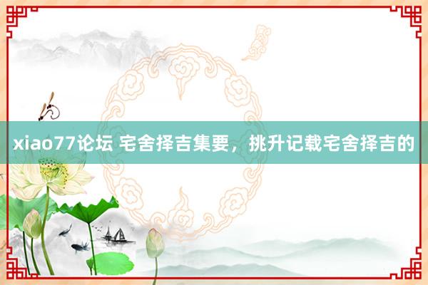 xiao77论坛 宅舍择吉集要,挑升记载宅舍择吉的