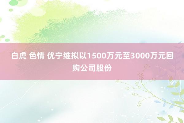 白虎 色情 优宁维拟以1500万元至3000万元回购公司股份