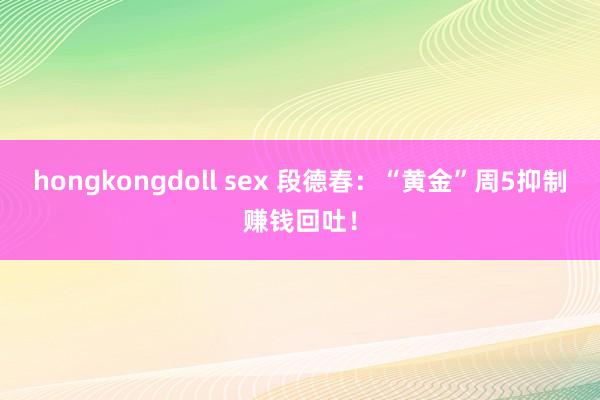 hongkongdoll sex 段德春：“黄金”周5抑制赚钱回吐！