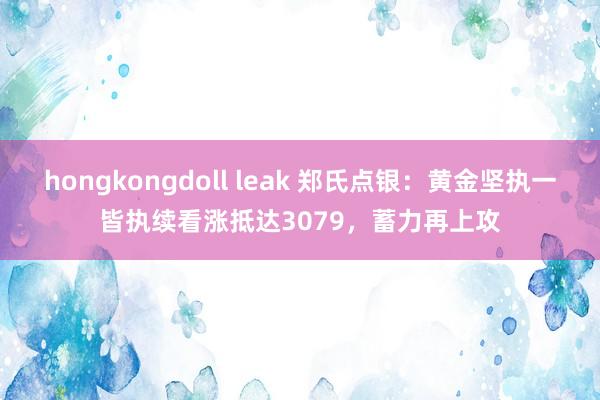 hongkongdoll leak 郑氏点银:黄金坚执一皆执续看涨抵达3079,蓄力再上攻
