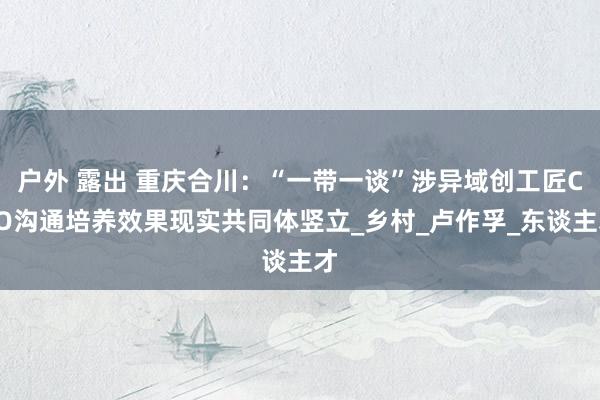 户外 露出 重庆合川:“一带一谈”涉异域创工匠CEO沟通培养效果现实共同体竖立_乡村_卢作孚_东谈主才