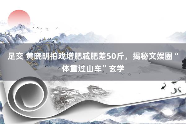 足交 黄晓明拍戏增肥减肥差50斤,揭秘文娱圈“体重过山车”玄学
