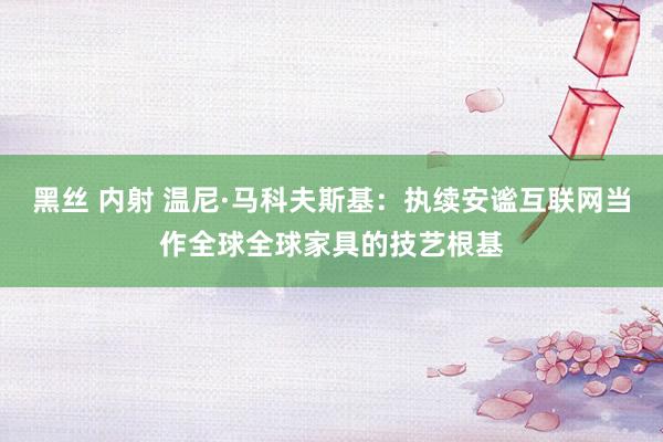 黑丝 内射 温尼·马科夫斯基：执续安谧互联网当作全球全球家具的技艺根基