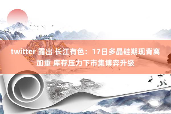 twitter 露出 长江有色:17日多晶硅期现背离加重 库存压力下市集博弈升级