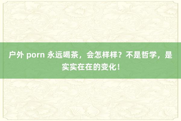户外 porn 永远喝茶，会怎样样？不是哲学，是实实在在的变化！
