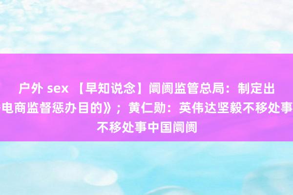户外 sex 【早知说念】阛阓监管总局:制定出台《直播电商监督惩办目的》;黄仁勋:英伟达坚毅不移处事中国阛阓