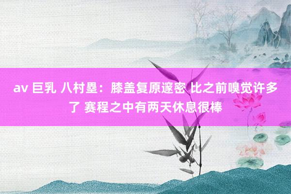 av 巨乳 八村塁：膝盖复原邃密 比之前嗅觉许多了 赛程之中有两天休息很棒