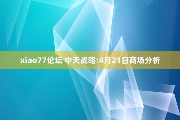 xiao77论坛 中天战略:4月21日商场分析