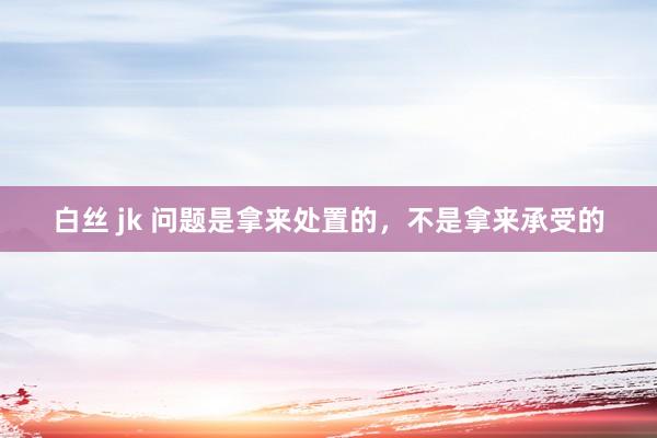 白丝 jk 问题是拿来处置的,不是拿来承受的