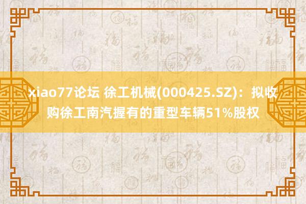 xiao77论坛 徐工机械(000425.SZ):拟收购徐工南汽握有的重型车辆51%股权