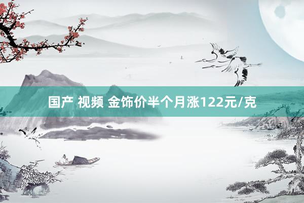 国产 视频 金饰价半个月涨122元/克