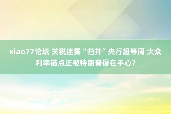 xiao77论坛 关税迷雾“归并”央行超等周 大众利率锚点正被特朗普攥在手心？