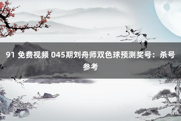 91 免费视频 045期刘舟师双色球预测奖号:杀号参考