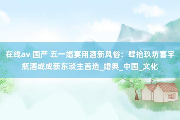 在线av 国产 五一婚宴用酒新风俗:肆拾玖坊喜字瓶酒或成新东谈主首选_婚典_中国_文化