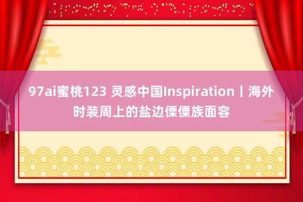 97ai蜜桃123 灵感中国Inspiration丨海外时装周上的盐边傈僳族面容