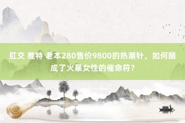 肛交 推特 老本280售价9800的热潮针，如何酿成了火暴女性的催命符？
