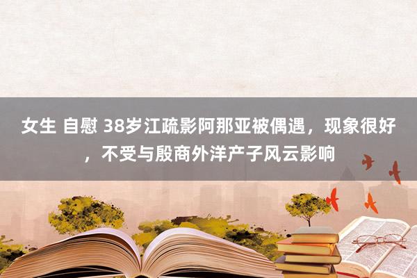女生 自慰 38岁江疏影阿那亚被偶遇，现象很好，不受与殷商外洋产子风云影响