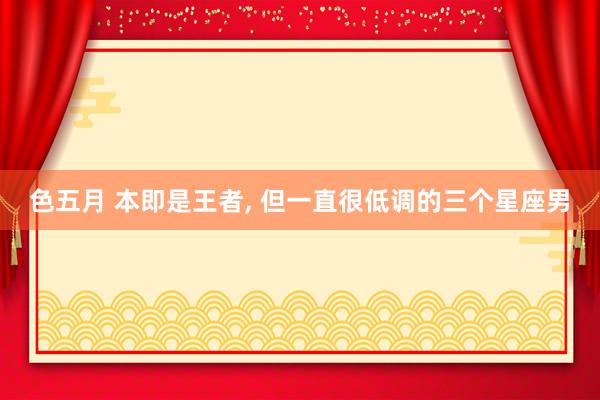 色五月 本即是王者， 但一直很低调的三个星座男