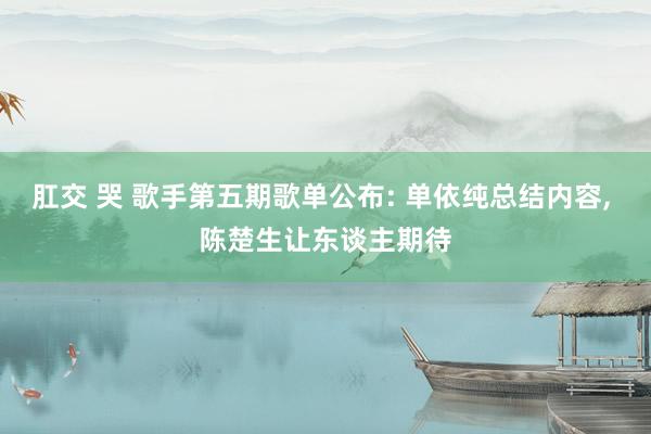 肛交 哭 歌手第五期歌单公布: 单依纯总结内容, 陈楚生让东谈主期待